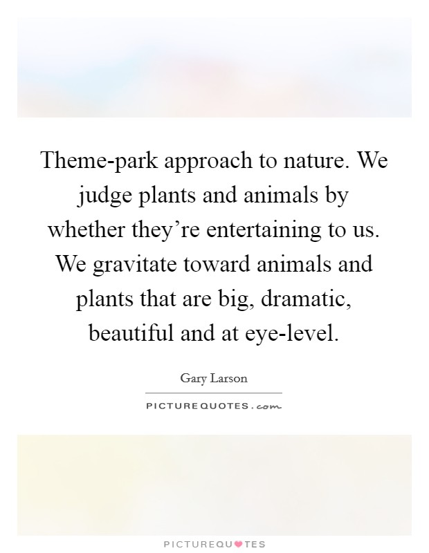 Theme-park approach to nature. We judge plants and animals by whether they're entertaining to us. We gravitate toward animals and plants that are big, dramatic, beautiful and at eye-level Picture Quote #1