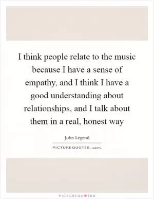 I think people relate to the music because I have a sense of empathy, and I think I have a good understanding about relationships, and I talk about them in a real, honest way Picture Quote #1