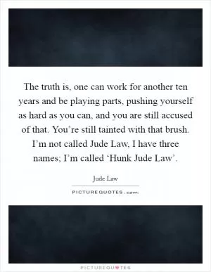 The truth is, one can work for another ten years and be playing parts, pushing yourself as hard as you can, and you are still accused of that. You’re still tainted with that brush. I’m not called Jude Law, I have three names; I’m called ‘Hunk Jude Law’ Picture Quote #1