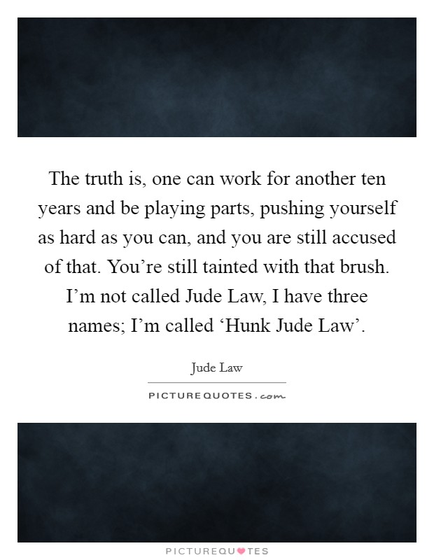 The truth is, one can work for another ten years and be playing parts, pushing yourself as hard as you can, and you are still accused of that. You're still tainted with that brush. I'm not called Jude Law, I have three names; I'm called ‘Hunk Jude Law' Picture Quote #1