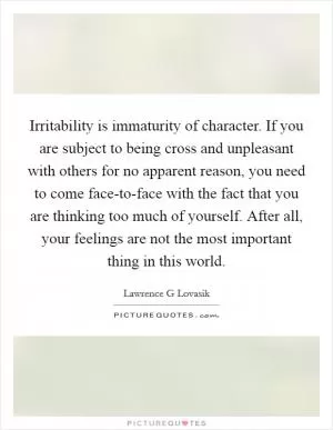 Irritability is immaturity of character. If you are subject to being cross and unpleasant with others for no apparent reason, you need to come face-to-face with the fact that you are thinking too much of yourself. After all, your feelings are not the most important thing in this world Picture Quote #1