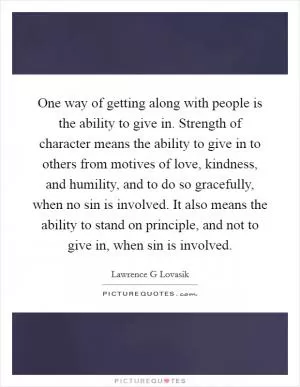 One way of getting along with people is the ability to give in. Strength of character means the ability to give in to others from motives of love, kindness, and humility, and to do so gracefully, when no sin is involved. It also means the ability to stand on principle, and not to give in, when sin is involved Picture Quote #1