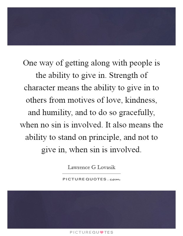 One way of getting along with people is the ability to give in. Strength of character means the ability to give in to others from motives of love, kindness, and humility, and to do so gracefully, when no sin is involved. It also means the ability to stand on principle, and not to give in, when sin is involved Picture Quote #1
