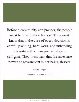 Before a community can prosper, the people must believe in their leaders. They must know that at the core of every decision is careful planning, hard work, and unbending integrity rather than partisanship or self-gain. They must trust that the awesome power of government is not being abused Picture Quote #1
