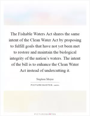 The Fishable Waters Act shares the same intent of the Clean Water Act by proposing to fulfill goals that have not yet been met to restore and maintain the biological integrity of the nation’s waters. The intent of the bill is to enhance the Clean Water Act instead of undercutting it Picture Quote #1