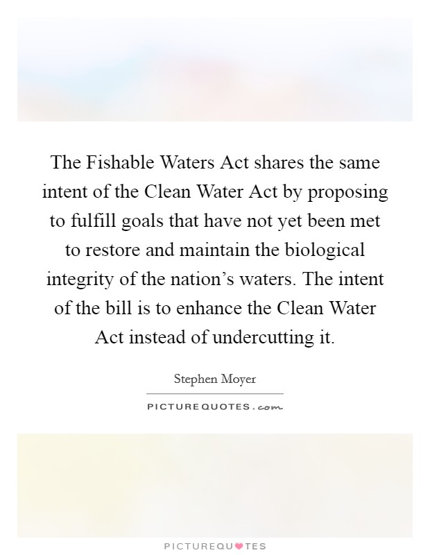The Fishable Waters Act shares the same intent of the Clean Water Act by proposing to fulfill goals that have not yet been met to restore and maintain the biological integrity of the nation's waters. The intent of the bill is to enhance the Clean Water Act instead of undercutting it Picture Quote #1