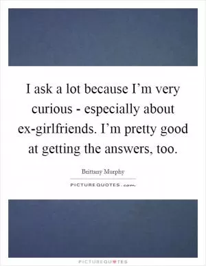 I ask a lot because I’m very curious - especially about ex-girlfriends. I’m pretty good at getting the answers, too Picture Quote #1