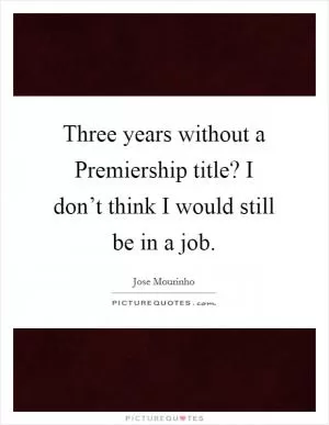 Three years without a Premiership title? I don’t think I would still be in a job Picture Quote #1