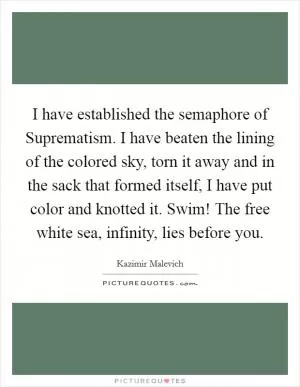 I have established the semaphore of Suprematism. I have beaten the lining of the colored sky, torn it away and in the sack that formed itself, I have put color and knotted it. Swim! The free white sea, infinity, lies before you Picture Quote #1