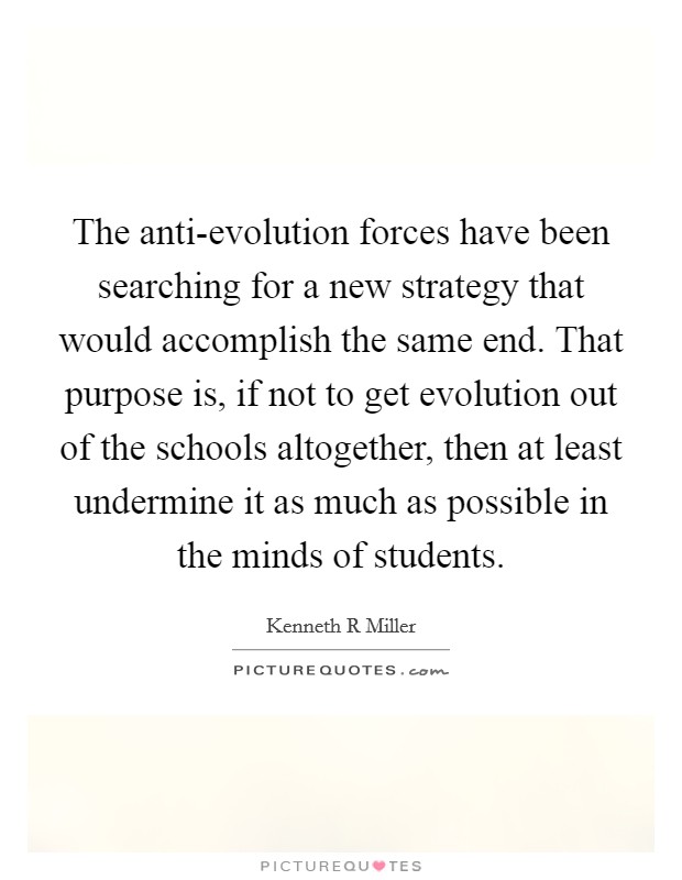 The anti-evolution forces have been searching for a new strategy that would accomplish the same end. That purpose is, if not to get evolution out of the schools altogether, then at least undermine it as much as possible in the minds of students Picture Quote #1