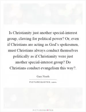 Is Christianity just another special-interest group, clawing for political power? Or, even if Christians are acting as God’s spokesmen, must Christians always conduct themselves politically as if Christianity were just another special-interest group? Do Christians conduct evangelism this way? Picture Quote #1