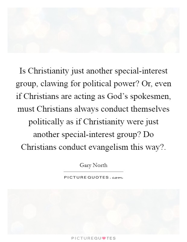Is Christianity just another special-interest group, clawing for political power? Or, even if Christians are acting as God's spokesmen, must Christians always conduct themselves politically as if Christianity were just another special-interest group? Do Christians conduct evangelism this way? Picture Quote #1