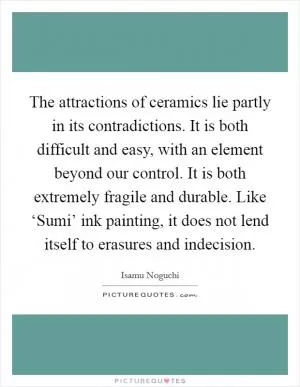 The attractions of ceramics lie partly in its contradictions. It is both difficult and easy, with an element beyond our control. It is both extremely fragile and durable. Like ‘Sumi’ ink painting, it does not lend itself to erasures and indecision Picture Quote #1