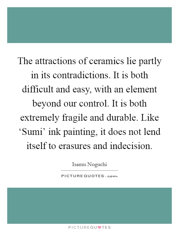 The attractions of ceramics lie partly in its contradictions. It is both difficult and easy, with an element beyond our control. It is both extremely fragile and durable. Like ‘Sumi' ink painting, it does not lend itself to erasures and indecision Picture Quote #1