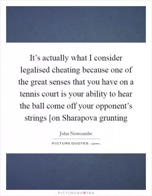 It’s actually what I consider legalised cheating because one of the great senses that you have on a tennis court is your ability to hear the ball come off your opponent’s strings [on Sharapova grunting Picture Quote #1