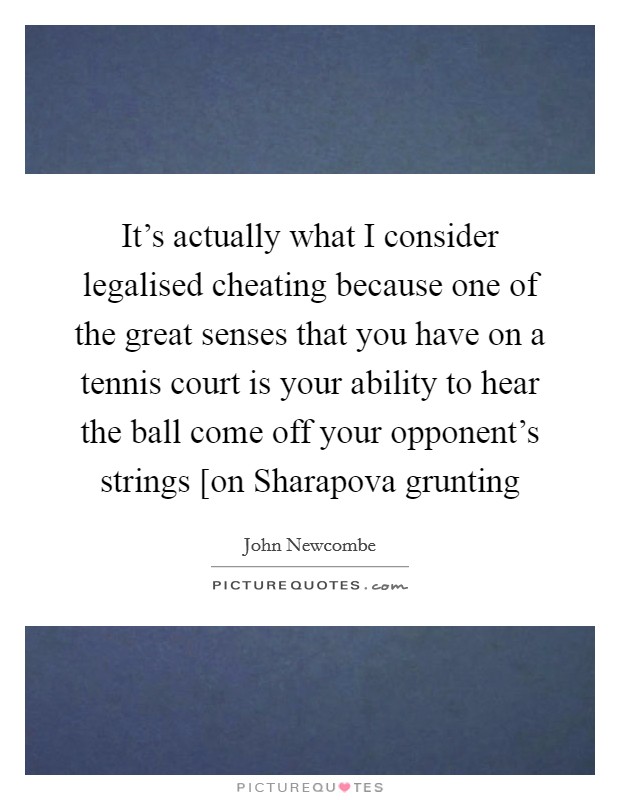 It's actually what I consider legalised cheating because one of the great senses that you have on a tennis court is your ability to hear the ball come off your opponent's strings [on Sharapova grunting Picture Quote #1