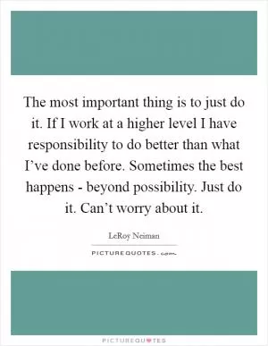 The most important thing is to just do it. If I work at a higher level I have responsibility to do better than what I’ve done before. Sometimes the best happens - beyond possibility. Just do it. Can’t worry about it Picture Quote #1
