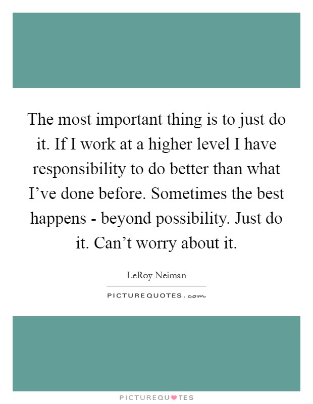 The most important thing is to just do it. If I work at a higher level I have responsibility to do better than what I've done before. Sometimes the best happens - beyond possibility. Just do it. Can't worry about it Picture Quote #1