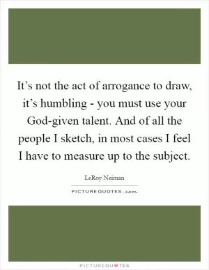 It’s not the act of arrogance to draw, it’s humbling - you must use your God-given talent. And of all the people I sketch, in most cases I feel I have to measure up to the subject Picture Quote #1