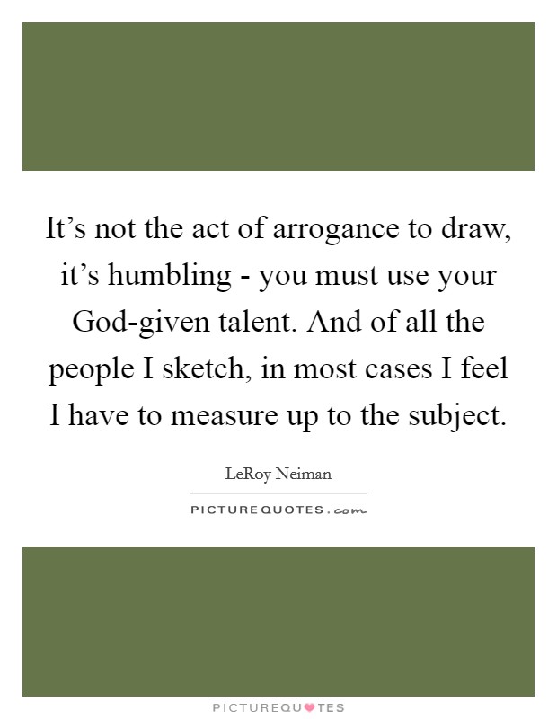 It's not the act of arrogance to draw, it's humbling - you must use your God-given talent. And of all the people I sketch, in most cases I feel I have to measure up to the subject Picture Quote #1