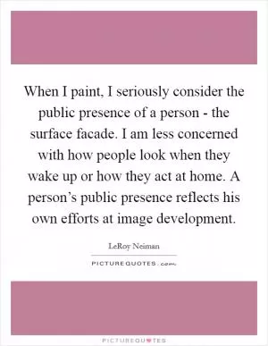 When I paint, I seriously consider the public presence of a person - the surface facade. I am less concerned with how people look when they wake up or how they act at home. A person’s public presence reflects his own efforts at image development Picture Quote #1