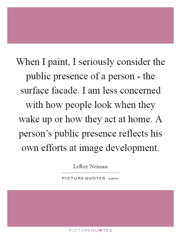 When I paint, I seriously consider the public presence of a person - the surface facade. I am less concerned with how people look when they wake up or how they act at home. A person's public presence reflects his own efforts at image development Picture Quote #1