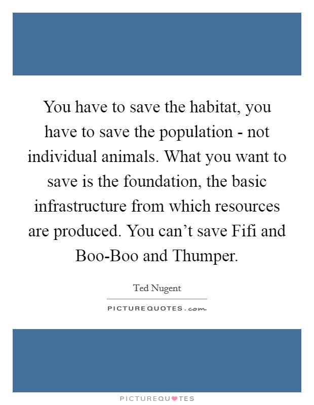 You have to save the habitat, you have to save the population - not individual animals. What you want to save is the foundation, the basic infrastructure from which resources are produced. You can't save Fifi and Boo-Boo and Thumper Picture Quote #1