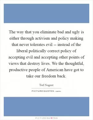 The way that you eliminate bad and ugly is either through activism and policy making that never tolerates evil -- instead of the liberal politically correct policy of accepting evil and accepting other points of views that destroy lives. We the thoughtful, productive people of American have got to take our freedom back Picture Quote #1