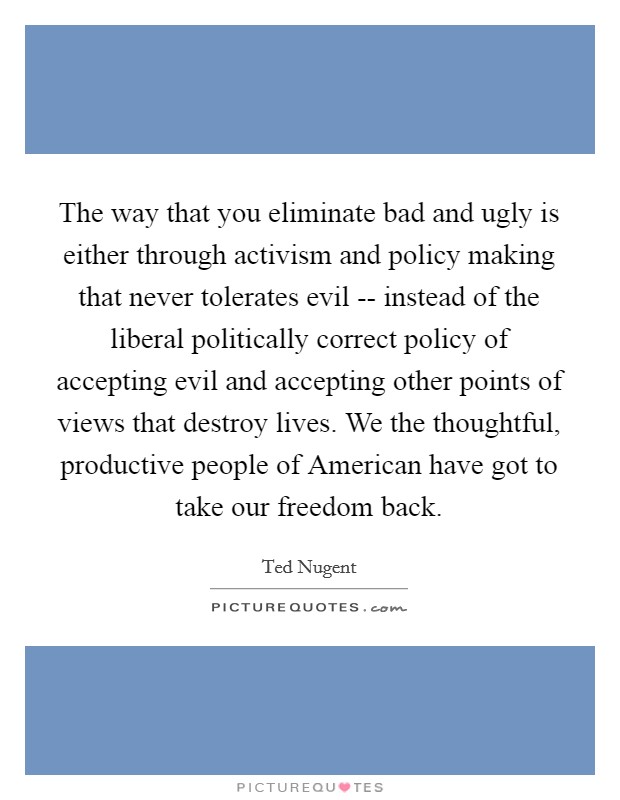The way that you eliminate bad and ugly is either through activism and policy making that never tolerates evil -- instead of the liberal politically correct policy of accepting evil and accepting other points of views that destroy lives. We the thoughtful, productive people of American have got to take our freedom back Picture Quote #1