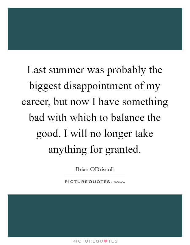Last summer was probably the biggest disappointment of my career, but now I have something bad with which to balance the good. I will no longer take anything for granted Picture Quote #1