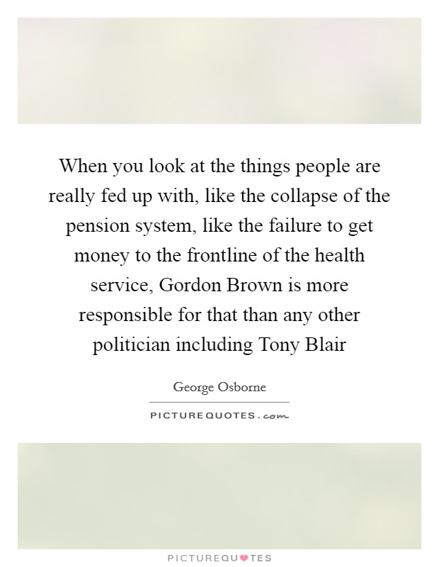 When you look at the things people are really fed up with, like the collapse of the pension system, like the failure to get money to the frontline of the health service, Gordon Brown is more responsible for that than any other politician including Tony Blair Picture Quote #1