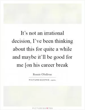 It’s not an irrational decision, I’ve been thinking about this for quite a while and maybe it’ll be good for me [on his career break Picture Quote #1