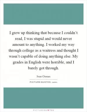I grew up thinking that because I couldn’t read, I was stupid and would never amount to anything. I worked my way through college as a waitress and thought I wasn’t capable of doing anything else. My grades in English were horrible, and I barely got through Picture Quote #1