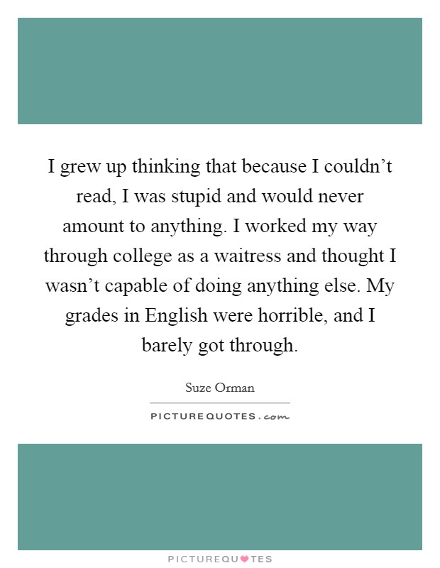 I grew up thinking that because I couldn't read, I was stupid and would never amount to anything. I worked my way through college as a waitress and thought I wasn't capable of doing anything else. My grades in English were horrible, and I barely got through Picture Quote #1