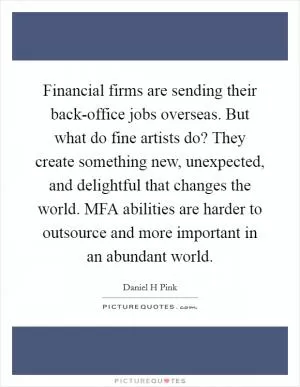 Financial firms are sending their back-office jobs overseas. But what do fine artists do? They create something new, unexpected, and delightful that changes the world. MFA abilities are harder to outsource and more important in an abundant world Picture Quote #1