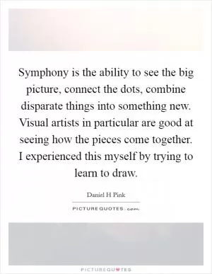 Symphony is the ability to see the big picture, connect the dots, combine disparate things into something new. Visual artists in particular are good at seeing how the pieces come together. I experienced this myself by trying to learn to draw Picture Quote #1