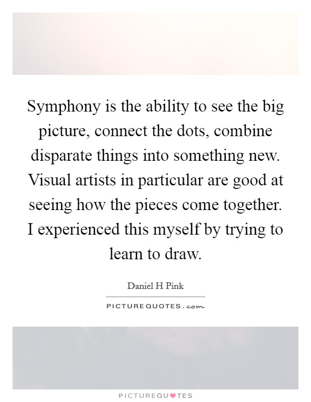 Symphony is the ability to see the big picture, connect the dots, combine disparate things into something new. Visual artists in particular are good at seeing how the pieces come together. I experienced this myself by trying to learn to draw Picture Quote #1