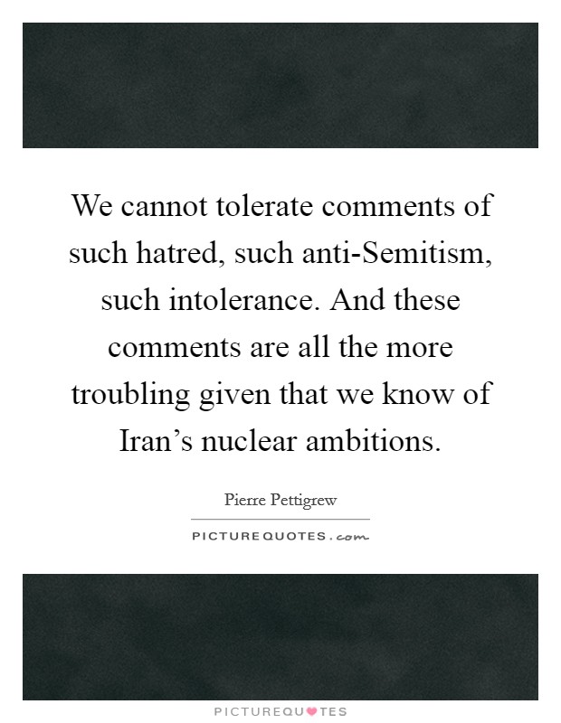 We cannot tolerate comments of such hatred, such anti-Semitism, such intolerance. And these comments are all the more troubling given that we know of Iran's nuclear ambitions Picture Quote #1
