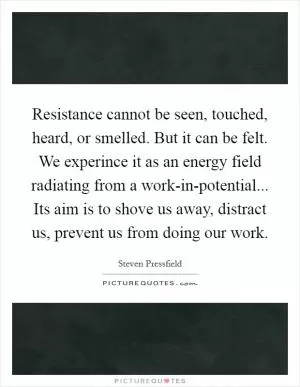 Resistance cannot be seen, touched, heard, or smelled. But it can be felt. We experince it as an energy field radiating from a work-in-potential... Its aim is to shove us away, distract us, prevent us from doing our work Picture Quote #1