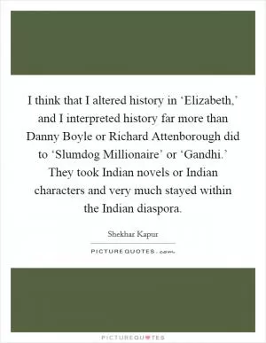 I think that I altered history in ‘Elizabeth,’ and I interpreted history far more than Danny Boyle or Richard Attenborough did to ‘Slumdog Millionaire’ or ‘Gandhi.’ They took Indian novels or Indian characters and very much stayed within the Indian diaspora Picture Quote #1