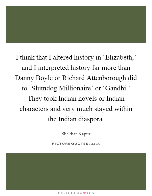 I think that I altered history in ‘Elizabeth,' and I interpreted history far more than Danny Boyle or Richard Attenborough did to ‘Slumdog Millionaire' or ‘Gandhi.' They took Indian novels or Indian characters and very much stayed within the Indian diaspora Picture Quote #1