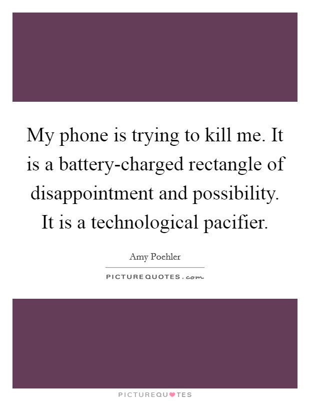 My phone is trying to kill me. It is a battery-charged rectangle of disappointment and possibility. It is a technological pacifier Picture Quote #1