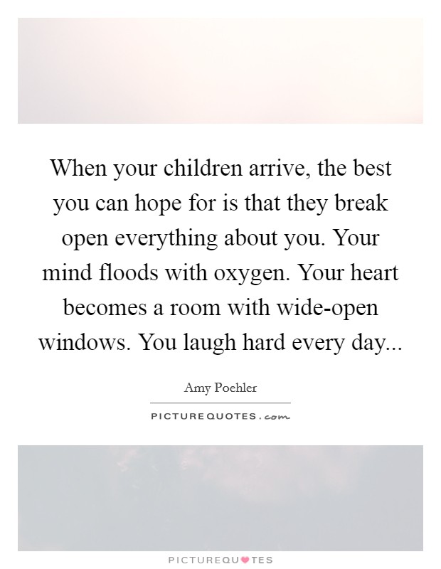 When your children arrive, the best you can hope for is that they break open everything about you. Your mind floods with oxygen. Your heart becomes a room with wide-open windows. You laugh hard every day Picture Quote #1