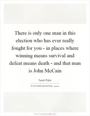 There is only one man in this election who has ever really fought for you - in places where winning means survival and defeat means death - and that man is John McCain Picture Quote #1