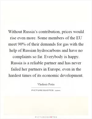 Without Russia’s contribution, prices would rise even more. Some members of the EU meet 90% of their demands for gas with the help of Russian hydrocarbons and have no complaints so far. Everybody is happy. Russia is a reliable partner and has never failed her partners in Europe, even in the hardest times of its economic development Picture Quote #1