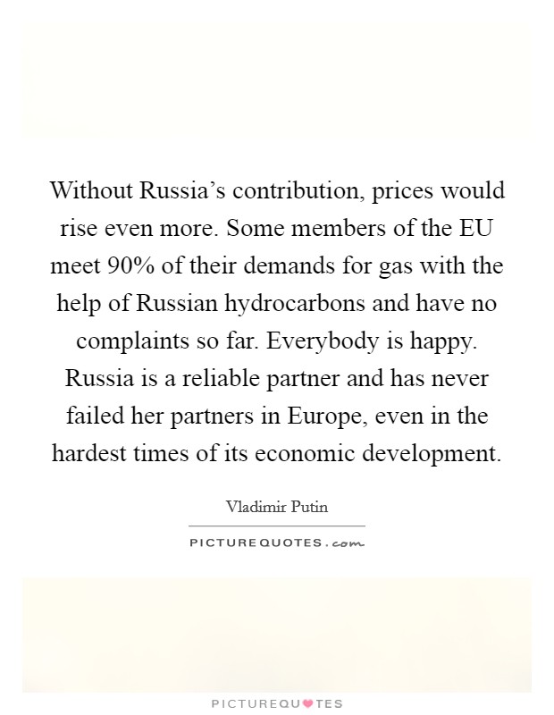 Without Russia's contribution, prices would rise even more. Some members of the EU meet 90% of their demands for gas with the help of Russian hydrocarbons and have no complaints so far. Everybody is happy. Russia is a reliable partner and has never failed her partners in Europe, even in the hardest times of its economic development Picture Quote #1