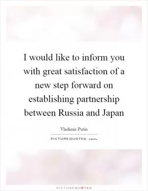 I would like to inform you with great satisfaction of a new step forward on establishing partnership between Russia and Japan Picture Quote #1