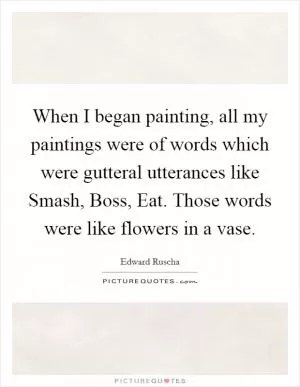 When I began painting, all my paintings were of words which were gutteral utterances like Smash, Boss, Eat. Those words were like flowers in a vase Picture Quote #1
