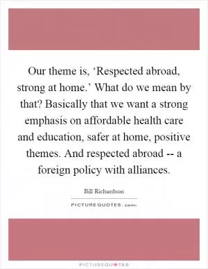Our theme is, ‘Respected abroad, strong at home.’ What do we mean by that? Basically that we want a strong emphasis on affordable health care and education, safer at home, positive themes. And respected abroad -- a foreign policy with alliances Picture Quote #1