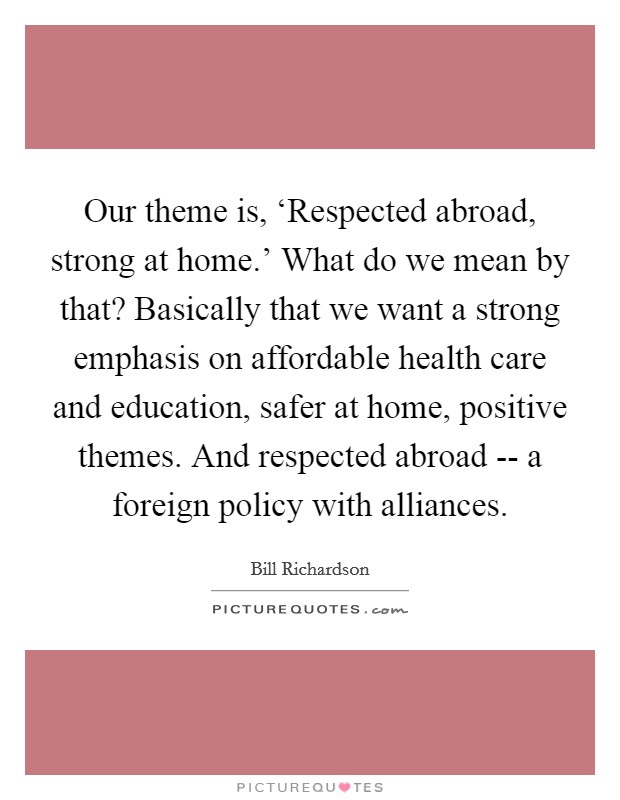 Our theme is, ‘Respected abroad, strong at home.' What do we mean by that? Basically that we want a strong emphasis on affordable health care and education, safer at home, positive themes. And respected abroad -- a foreign policy with alliances Picture Quote #1